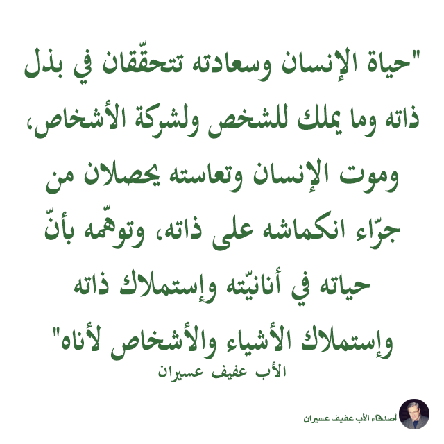"حياة الإنسان وسعادته تتحقّقان في بذل ذاته وما يملك للشخص ولشركة الأشخاص، وموت الإنسان وتعاسته يحصلان من جرّاء انكماشه على ذاته، وتوهّمه بأنّ حياته في أنانيّته وإستملاك ذاته وإستملاك الأشياء والأشخاص لأناه". الأب عفيف عسيران