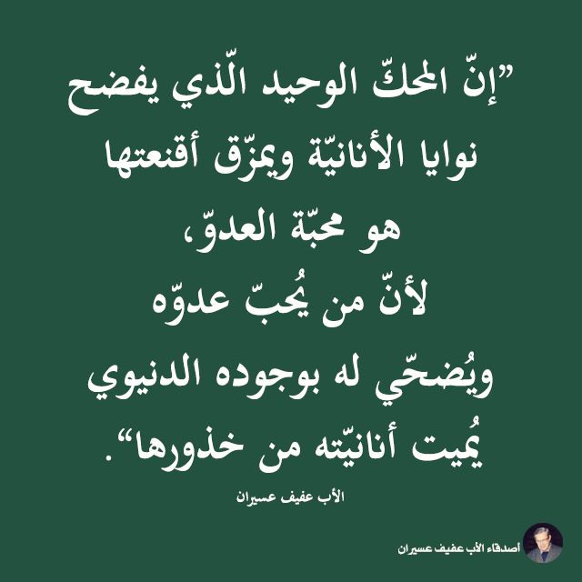 "إنّ المحكّ الوحيد الّذي يفضح نوايا الأنانيّة ويمزّق أقنعتها هو محبّة العدوّ، لأنّ من يحبّ عدوّه ويضحّي له بوجوده الدنيوي يميت أنانيّته من جذورها". الأب عفيف عسيران